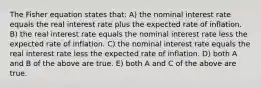 The Fisher equation states that: A) the nominal interest rate equals the real interest rate plus the expected rate of inflation. B) the real interest rate equals the nominal interest rate less the expected rate of inflation. C) the nominal interest rate equals the real interest rate less the expected rate of inflation. D) both A and B of the above are true. E) both A and C of the above are true.