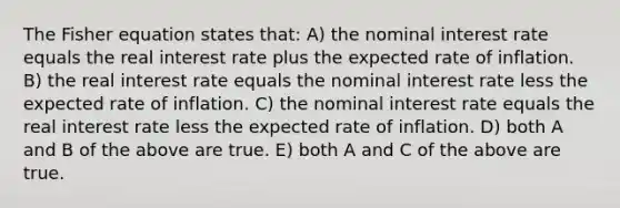 The Fisher equation states that: A) the nominal interest rate equals the real interest rate plus the expected rate of inflation. B) the real interest rate equals the nominal interest rate less the expected rate of inflation. C) the nominal interest rate equals the real interest rate less the expected rate of inflation. D) both A and B of the above are true. E) both A and C of the above are true.