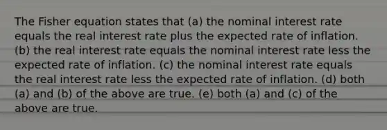 The Fisher equation states that (a) the nominal interest rate equals the real interest rate plus the expected rate of inflation. (b) the real interest rate equals the nominal interest rate less the expected rate of inflation. (c) the nominal interest rate equals the real interest rate less the expected rate of inflation. (d) both (a) and (b) of the above are true. (e) both (a) and (c) of the above are true.