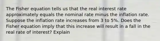 The Fisher equation tells us that the real interest rate approximately equals the nominal rate minus the inflation rate. Suppose the inflation rate increases from 3 to 5%. Does the Fisher equation imply that this increase will result in a fall in the real rate of interest? Explain