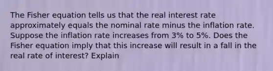 The Fisher equation tells us that the real interest rate approximately equals the nominal rate minus the inflation rate. Suppose the inflation rate increases from 3% to 5%. Does the Fisher equation imply that this increase will result in a fall in the real rate of interest? Explain