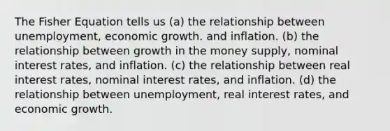 The Fisher Equation tells us (a) the relationship between unemployment, economic growth. and inflation. (b) the relationship between growth in the money supply, nominal interest rates, and inflation. (c) the relationship between real interest rates, nominal interest rates, and inflation. (d) the relationship between unemployment, real interest rates, and economic growth.