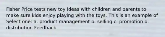 Fisher Price tests new toy ideas with children and parents to make sure kids enjoy playing with the toys. This is an example of Select one: a. product management b. selling c. promotion d. distribution Feedback