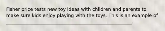 Fisher price tests new toy ideas with children and parents to make sure kids enjoy playing with the toys. This is an example of ______________________________________________________.