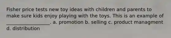 Fisher price tests new toy ideas with children and parents to make sure kids enjoy playing with the toys. This is an example of __________________. a. promotion b. selling c. product managment d. distribution