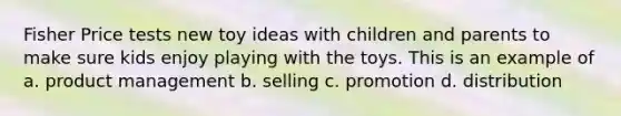 Fisher Price tests new toy ideas with children and parents to make sure kids enjoy playing with the toys. This is an example of a. product management b. selling c. promotion d. distribution