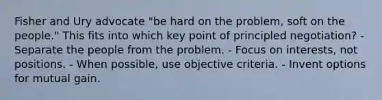 Fisher and Ury advocate "be hard on the problem, soft on the people." This fits into which key point of principled negotiation? - Separate the people from the problem. - Focus on interests, not positions. - When possible, use objective criteria. - Invent options for mutual gain.