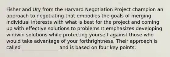 Fisher and Ury from the Harvard Negotiation Project champion an approach to negotiating that embodies the goals of merging individual interests with what is best for the project and coming up with effective solutions to problems It emphasizes developing win/win solutions while protecting yourself against those who would take advantage of your forthrightness. Their approach is called _______________ and is based on four key points: