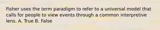 Fisher uses the term paradigm to refer to a universal model that calls for people to view events through a common interpretive lens. A. True B. False