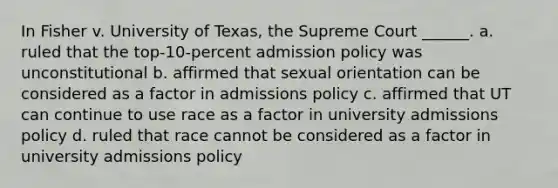 In Fisher v. University of Texas, the Supreme Court ______. a. ruled that the top-10-percent admission policy was unconstitutional b. affirmed that sexual orientation can be considered as a factor in admissions policy c. affirmed that UT can continue to use race as a factor in university admissions policy d. ruled that race cannot be considered as a factor in university admissions policy