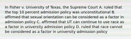 In Fisher v. University of Texas, the Supreme Court A. ruled that the top 10 percent admission policy was unconstitutional B. affirmed that sexual orientation can be considered as a factor in admission policy C. affirmed that UT can continue to use race as a factor in university admission policy D. ruled that race cannot be considered as a factor in university admission policy