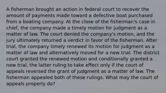 A fisherman brought an action in federal court to recover the amount of payments made toward a defective boat purchased from a boating company. At the close of the fisherman's case in chief, the company made a timely motion for judgment as a matter of law. The court denied the company's motion, and the jury ultimately returned a verdict in favor of the fisherman. After trial, the company timely renewed its motion for judgment as a matter of law and alternatively moved for a new trial. The district court granted the renewed motion and conditionally granted a new trial, the latter ruling to take effect only if the court of appeals reversed the grant of judgment as a matter of law. The fisherman appealed both of these rulings. What may the court of appeals properly do?