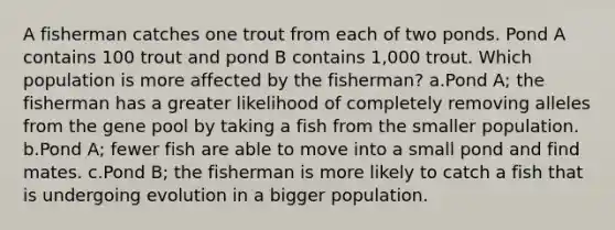 A fisherman catches one trout from each of two ponds. Pond A contains 100 trout and pond B contains 1,000 trout. Which population is more affected by the fisherman? a.Pond A; the fisherman has a greater likelihood of completely removing alleles from the gene pool by taking a fish from the smaller population. b.Pond A; fewer fish are able to move into a small pond and find mates. c.Pond B; the fisherman is more likely to catch a fish that is undergoing evolution in a bigger population.