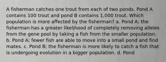 A fisherman catches one trout from each of two ponds. Pond A contains 100 trout and pond B contains 1,000 trout. Which population is more affected by the fisherman? a. Pond A; the fisherman has a greater likelihood of completely removing alleles from the gene pool by taking a fish from the smaller population. b. Pond A; fewer fish are able to move into a small pond and find mates. c. Pond B; the fisherman is more likely to catch a fish that is undergoing evolution in a bigger population. d. Pond