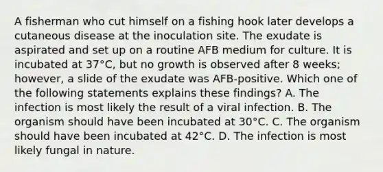 A fisherman who cut himself on a fishing hook later develops a cutaneous disease at the inoculation site. The exudate is aspirated and set up on a routine AFB medium for culture. It is incubated at 37°C, but no growth is observed after 8 weeks; however, a slide of the exudate was AFB-positive. Which one of the following statements explains these findings? A. The infection is most likely the result of a viral infection. B. The organism should have been incubated at 30°C. C. The organism should have been incubated at 42°C. D. The infection is most likely fungal in nature.