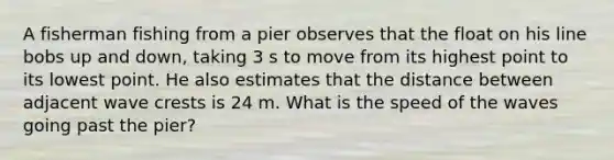 A fisherman fishing from a pier observes that the float on his line bobs up and down, taking 3 s to move from its highest point to its lowest point. He also estimates that the distance between adjacent wave crests is 24 m. What is the speed of the waves going past the pier?