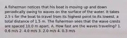 A fisherman notices that his boat is moving up and down periodically owing to waves on the surface of the water. It takes 2.5 s for the boat to travel from its highest point to its lowest, a total distance of 1.5 m. The fisherman sees that the wave crests are spaced 10.0 m apart. A. How fast are the waves traveling? 1. 0.6 m/s 2. 4.0 m/s 3. 2.0 m/s 4. 0.3 m/s