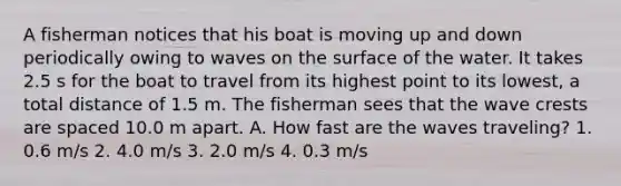 A fisherman notices that his boat is moving up and down periodically owing to waves on the surface of the water. It takes 2.5 s for the boat to travel from its highest point to its lowest, a total distance of 1.5 m. The fisherman sees that the wave crests are spaced 10.0 m apart. A. How fast are the waves traveling? 1. 0.6 m/s 2. 4.0 m/s 3. 2.0 m/s 4. 0.3 m/s