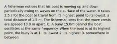 A fisherman notices that his boat is moving up and down periodically owing to waves on the surface of the water. It takes 2.5 s for the boat to travel from its highest point to its lowest, a total distance of 1.5 m. The fisherman sees that the wave crests are spaced 10.0 m apart. C. A buoy 15.0m behind the boat oscillates at the same frequency. When the boat is at its highest point, the buoy is at 1. its lowest 2. its highest 3. somewhere in between