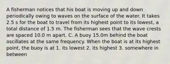 A fisherman notices that his boat is moving up and down periodically owing to waves on the surface of the water. It takes 2.5 s for the boat to travel from its highest point to its lowest, a total distance of 1.5 m. The fisherman sees that the wave crests are spaced 10.0 m apart. C. A buoy 15.0m behind the boat oscillates at the same frequency. When the boat is at its highest point, the buoy is at 1. its lowest 2. its highest 3. somewhere in between