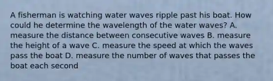 A fisherman is watching water waves ripple past his boat. How could he determine the wavelength of the water waves? A. measure the distance between consecutive waves B. measure the height of a wave C. measure the speed at which the waves pass the boat D. measure the number of waves that passes the boat each second