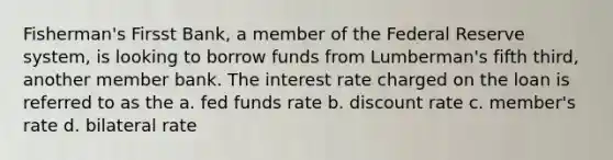 Fisherman's Firsst Bank, a member of <a href='https://www.questionai.com/knowledge/kEdnQNX4V8-the-federal-reserve' class='anchor-knowledge'>the federal reserve</a> system, is looking to borrow funds from Lumberman's fifth third, another member bank. The interest rate charged on the loan is referred to as the a. fed funds rate b. discount rate c. member's rate d. bilateral rate