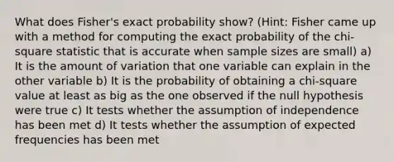 What does Fisher's exact probability show? (Hint: Fisher came up with a method for computing the exact probability of the chi-square statistic that is accurate when sample sizes are small) a) It is the amount of variation that one variable can explain in the other variable b) It is the probability of obtaining a chi-square value at least as big as the one observed if the null hypothesis were true c) It tests whether the assumption of independence has been met d) It tests whether the assumption of expected frequencies has been met