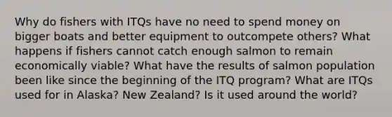 Why do fishers with ITQs have no need to spend money on bigger boats and better equipment to outcompete others? What happens if fishers cannot catch enough salmon to remain economically viable? What have the results of salmon population been like since the beginning of the ITQ program? What are ITQs used for in Alaska? New Zealand? Is it used around the world?