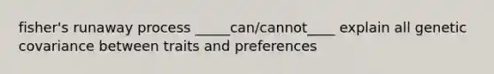 fisher's runaway process _____can/cannot____ explain all genetic covariance between traits and preferences