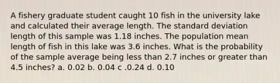 A fishery graduate student caught 10 fish in the university lake and calculated their average length. The standard deviation length of this sample was 1.18 inches. The population mean length of fish in this lake was 3.6 inches. What is the probability of the sample average being less than 2.7 inches or greater than 4.5 inches? a. 0.02 b. 0.04 c .0.24 d. 0.10