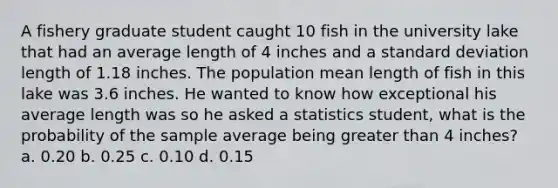 A fishery graduate student caught 10 fish in the university lake that had an average length of 4 inches and a standard deviation length of 1.18 inches. The population mean length of fish in this lake was 3.6 inches. He wanted to know how exceptional his average length was so he asked a statistics student, what is the probability of the sample average being greater than 4 inches? a. 0.20 b. 0.25 c. 0.10 d. 0.15