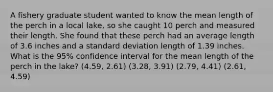 A fishery graduate student wanted to know the mean length of the perch in a local lake, so she caught 10 perch and measured their length. She found that these perch had an average length of 3.6 inches and a standard deviation length of 1.39 inches. What is the 95% confidence interval for the mean length of the perch in the lake? (4.59, 2.61) (3.28, 3.91) (2.79, 4.41) (2.61, 4.59)