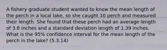 A fishery graduate student wanted to know the mean length of the perch in a local lake, so she caught 10 perch and measured their length. She found that these perch had an average length of 3.6 inches and a standard deviation length of 1.39 inches. What is the 95% confidence interval for the mean length of the perch in the lake? (5.3.14)