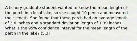 A fishery graduate student wanted to know the mean length of the perch in a local lake, so she caught 10 perch and measured their length. She found that these perch had an average length of 3.6 inches and a standard deviation length of 1.39 inches. What is the 95% confidence interval for the mean length of the perch in the lake? (5.3)