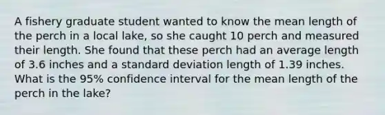 A fishery graduate student wanted to know the mean length of the perch in a local lake, so she caught 10 perch and measured their length. She found that these perch had an average length of 3.6 inches and a standard deviation length of 1.39 inches. What is the 95% confidence interval for the mean length of the perch in the lake?