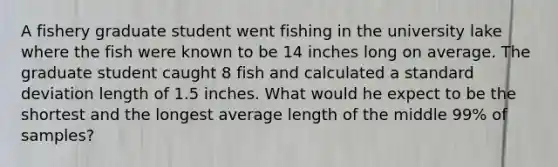 A fishery graduate student went fishing in the university lake where the fish were known to be 14 inches long on average. The graduate student caught 8 fish and calculated a <a href='https://www.questionai.com/knowledge/kqGUr1Cldy-standard-deviation' class='anchor-knowledge'>standard deviation</a> length of 1.5 inches. What would he expect to be the shortest and the longest average length of the middle 99% of samples?