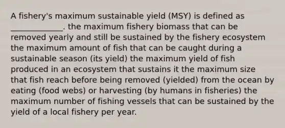 A fishery's maximum sustainable yield (MSY) is defined as _____________. the maximum fishery biomass that can be removed yearly and still be sustained by the fishery ecosystem the maximum amount of fish that can be caught during a sustainable season (its yield) the maximum yield of fish produced in an ecosystem that sustains it the maximum size that fish reach before being removed (yielded) from the ocean by eating (food webs) or harvesting (by humans in fisheries) the maximum number of fishing vessels that can be sustained by the yield of a local fishery per year.