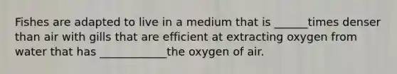 Fishes are adapted to live in a medium that is ______times denser than air with gills that are efficient at extracting oxygen from water that has ____________the oxygen of air.