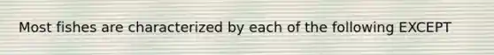 Most fishes are characterized by each of the following EXCEPT