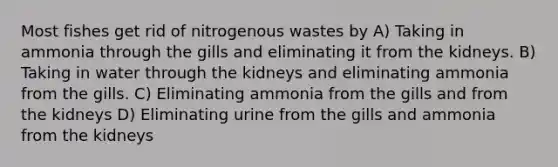 Most fishes get rid of nitrogenous wastes by A) Taking in ammonia through the gills and eliminating it from the kidneys. B) Taking in water through the kidneys and eliminating ammonia from the gills. C) Eliminating ammonia from the gills and from the kidneys D) Eliminating urine from the gills and ammonia from the kidneys