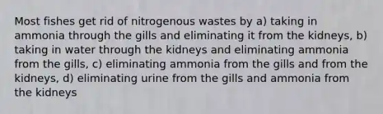 Most fishes get rid of nitrogenous wastes by a) taking in ammonia through the gills and eliminating it from the kidneys, b) taking in water through the kidneys and eliminating ammonia from the gills, c) eliminating ammonia from the gills and from the kidneys, d) eliminating urine from the gills and ammonia from the kidneys