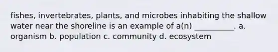 fishes, invertebrates, plants, and microbes inhabiting the shallow water near the shoreline is an example of a(n) __________. a. organism b. population c. community d. ecosystem