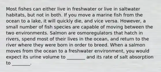 Most fishes can either live in freshwater or live in saltwater habitats, but not in both. If you move a marine fish from the ocean to a lake, it will quickly die, and vice versa. However, a small number of fish species are capable of moving between the two environments. Salmon are osmoregulators that hatch in rivers, spend most of their lives in the ocean, and return to the river where they were born in order to breed. When a salmon moves from the ocean to a freshwater environment, you would expect its urine volume to ________ and its rate of salt absorption to ________.