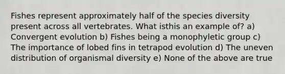 Fishes represent approximately half of the species diversity present across all vertebrates. What isthis an example of? a) Convergent evolution b) Fishes being a monophyletic group c) The importance of lobed fins in tetrapod evolution d) The uneven distribution of organismal diversity e) None of the above are true