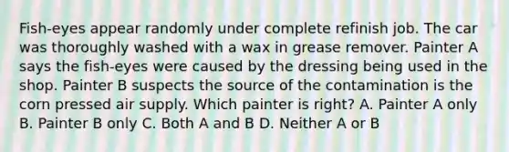 Fish-eyes appear randomly under complete refinish job. The car was thoroughly washed with a wax in grease remover. Painter A says the fish-eyes were caused by the dressing being used in the shop. Painter B suspects the source of the contamination is the corn pressed air supply. Which painter is right? A. Painter A only B. Painter B only C. Both A and B D. Neither A or B