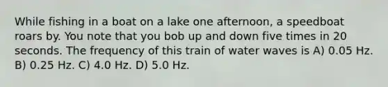 While fishing in a boat on a lake one afternoon, a speedboat roars by. You note that you bob up and down five times in 20 seconds. The frequency of this train of water waves is A) 0.05 Hz. B) 0.25 Hz. C) 4.0 Hz. D) 5.0 Hz.