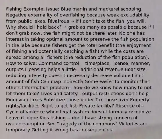 Fishing Example: Issue: Blue marlin and mackerel scooping Negative externality of overfishing because weak excludability from public lakes. Rivalrous → If I don't take the fish, you will. Why should I hold back? → grab as many as possible because if I don't grab now, the fish might not be there later. No one has interest in taking optimal amount to preserve the fish population in the lake because fishers get the total benefit (the enjoyment of fishing and potentially catching a fish) while the costs are spread among all fishers (the reduction of the fish population). How to solve: Command control -- time/place, license, manner, outputs Licensing helps a little-- additional revenue Boat size--reducing intensity doesn't necessary decrease volume Limit amount of fish Can map indirectly Some easier to monitor than others Information problem-- how do we know how many to not let them take? Lives and safety-- output restrictions don't help Pigouvian taxes Subsidize those under Tax those over Property rights/facilities Right to get fish Private facility? Absence of-- Cycle of violence when legal system doesn't formally recognize Leave it alone Kids fishing -- don't have strong concern of overconsumption See "tragedy of the commons" Victories are temporary Getting it wrong has consequences.