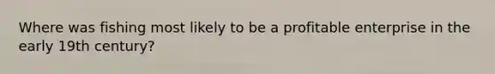 Where was fishing most likely to be a profitable enterprise in the early 19th century?