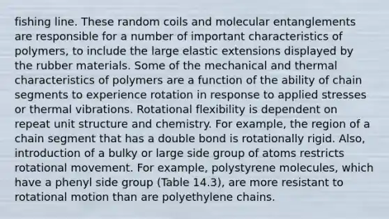 fishing line. These random coils and molecular entanglements are responsible for a number of important characteristics of polymers, to include the large elastic extensions displayed by the rubber materials. Some of the mechanical and thermal characteristics of polymers are a function of the ability of chain segments to experience rotation in response to applied stresses or thermal vibrations. Rotational flexibility is dependent on repeat unit structure and chemistry. For example, the region of a chain segment that has a double bond is rotationally rigid. Also, introduction of a bulky or large side group of atoms restricts rotational movement. For example, polystyrene molecules, which have a phenyl side group (Table 14.3), are more resistant to rotational motion than are polyethylene chains.