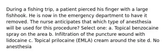 During a fishing trip, a patient pierced his finger with a large fishhook. He is now in the emergency department to have it removed. The nurse anticipates that which type of anesthesia will be used for this procedure? Select one: a. Topical benzocaine spray on the area b. Infiltration of the puncture wound with lidocaine c. Topical prilocaine (EMLA) cream around the site d. No anesthesia